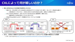 ○ 例) GPGPUなどの計算が効率的に行える
○ 現状では、CPUが使うメモリ(DRAM)とGPGPUの”デバイス内の”メモリ間で、互いにデータ転送が必要(*)
○ 計算対象のデータだけでなく、GPGPUに実行させる命令の転送も必要で、面倒なうえ時間がかかる
○ CXLではCPU,GPGPUが、お互いのメモリをinteractiveに直接参照・更新できる
○ 機械学習などの計算が効率よく行えると考えられる
○ FPGAやSmartNICによるデータ処理のオフロードについても同様
○ また、DDRxで接続するDRAMだけでは足りなってきたメモリ容量の増設なども視野
(*) 参考：CUDA Programming https://www.sintef.no/globalassets/upload/ikt/9011/simoslo/evita/2008/seland.pdf
CXLによって何が嬉しいのか？
© 2022 Fujitsu Limited
GPGPU
メモリ
CPU
メモリ
Data 命令
1) CPUがGPGPUの命令をコンパイルし、Dataを用意
2) GPGPUのメモリに上記を転送
Data 命令
CPU
メモリ
GPGPU
メモリ
結果
3) GPGPUが計算
4) GPGPUからCPU側のメモリに計算結果を転送
結果
PCIe PCIe
従来
CPU
メモリ
GPGPU
メモリ
Data
CXLならCPU,GPGPUが互いのメモリに参照、更新
できるため、転送が不要になる
結果
命令
CXL
CXL
8
 