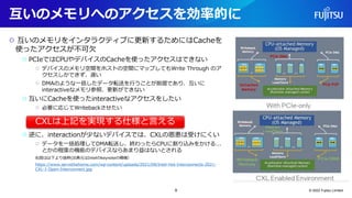 互いのメモリへのアクセスを効率的に
○ 互いのメモリをインタラクティブに更新するためにはCacheを
使ったアクセスが不可欠
○ PCIeではCPUやデバイスのCacheを使ったアクセスはできない
○ デバイスのメモリ空間をホストの空間にマップしてもWrite Through のア
クセスしかできず、遅い
○ DMAのような一括したデータ転送を行うことが前提であり、互いに
interactiveなメモリ参照、更新ができない
○ 互いにCacheを使ったinteractiveなアクセスをしたい
○ 必要に応じてWritebackさせたい
○ 逆に、interactionが少ないデバイスでは、CXLの恩恵は受けにくい
○ データを一括処理してDMA転送し、終わったらCPUに割り込みをかける...
とかの程度の機能のデバイスならあまり益はないとされる
右図は以下より抜粋(出典元はIntelのkeynoteの模様）
https://www.servethehome.com/wp-content/uploads/2021/08/Intel-Hot-Interconnects-2021-
CXL-1-Open-Interconnect.jpg
© 2022 Fujitsu Limited
CXLは上記を実現する仕様と言える
9
 