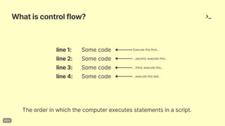 Whatiscontrolflow?
line1: Somecode
line2: Somecode
line3: Somecode
line4: Somecode
Theorderinwhichthecomputerexecutesstatementsinascript.
Executethisfirst...
...third,executethis...
...second,executethis...
...executethislast.
 
