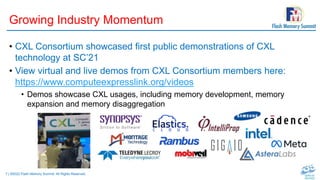 7 | ©2022 Flash Memory Summit. All Rights Reserved.
Growing Industry Momentum
• CXL Consortium showcased first public demonstrations of CXL
technology at SC’21
• View virtual and live demos from CXL Consortium members here:
https://www.computeexpresslink.org/videos
• Demos showcase CXL usages, including memory development, memory
expansion and memory disaggregation
 