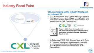 8 | ©2022 Flash Memory Summit. All Rights Reserved.
Industry Focal Point
CXL is emerging as the industry focal point
for coherent IO
• CXL Consortium and OpenCAPI sign letter of
intent to transfer OpenCAPI specification and
assets to the CXL Consortium
• In February 2022, CXL Consortium and Gen-
Z Consortium signed agreement to transfer
Gen-Z specification and assets to CXL
Consortium
August 1, 2022, Flash Memory Summit
CXL Consortium and OpenCAPI Consortium
Sign Letter of Intent to Transfer OpenCAPI
Assets to CXL
 