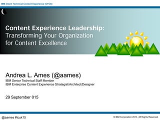 IBM Client Technical Content Experience (CTCX)
© IBM Corporation 2014. All Rights Reserved.@aames #tcuk15
Content Experience Leadership:
Transforming Your Organization
for Content Excellence
Andrea L. Ames (@aames)
IBM Senior Technical Staff Member
IBM Enterprise Content Experience Strategist/Architect/Designer
29 September 015
 
