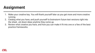 Assignment
1. Make your creative key. You will thank yourself later as you get more and more creative
running.
2. Catalog what you have, and push yourself to brainstorm future text versions right into
the sheet. Jot down ideas anytime they come up.
3. Review what creative you have, and how you can make it fit into one or a few of the best
practice frameworks.
 