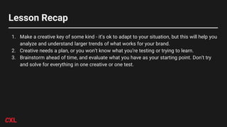 Lesson Recap
1. Make a creative key of some kind - it’s ok to adapt to your situation, but this will help you
analyze and understand larger trends of what works for your brand.
2. Creative needs a plan, or you won’t know what you’re testing or trying to learn.
3. Brainstorm ahead of time, and evaluate what you have as your starting point. Don’t try
and solve for everything in one creative or one test.
 