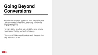 Going Beyond
Conversions
Additional Campaign types can both empower your
Conversion-focused efforts, and keep customers
engaged ongoing!
Here are some creative ways to go beyond simply
running ads that try and sell right away.
Of course, iOS14 may affect how well these do, but
they don’t hurt to try.
 