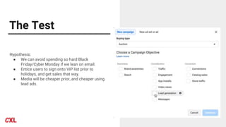 The Test
Hypothesis:
● We can avoid spending so hard Black
Friday/Cyber Monday if we lean on email.
● Entice users to sign onto VIP list prior to
holidays, and get sales that way.
● Media will be cheaper prior, and cheaper using
lead ads.
 