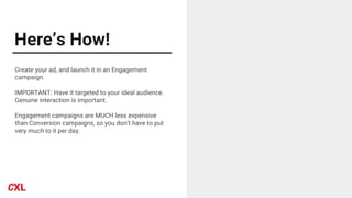 Here’s How!
Create your ad, and launch it in an Engagement
campaign.
IMPORTANT: Have it targeted to your ideal audience.
Genuine interaction is important.
Engagement campaigns are MUCH less expensive
than Conversion campaigns, so you don’t have to put
very much to it per day.
 