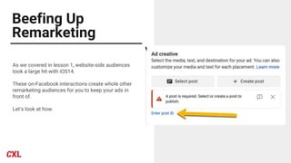 Beefing Up
Remarketing
As we covered in lesson 1, website-side audiences
took a large hit with iOS14.
These on-Facebook interactions create whole other
remarketing audiences for you to keep your ads in
front of.
Let’s look at how.
 