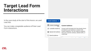 Target Lead Form
Interactions
In the case study at the start of this lesson, we used
Lead Ads.
You can make a targetable audience off their Lead
Form interactions.
 