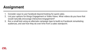 Assignment
1. Consider ways to use Facebook beyond looking for quick sales.
2. List your options for things Engagement or Video Views. What videos do you have that
would naturally encourage interaction/engagement?
3. Run a small test using an alternate campaign type to build on-Facebook remarketing
audiences, and see how they do over time from a sales standpoint.
 