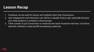 Lesson Recap
1. Facebook can be used for tactics and methods other than Conversions.
2. User engagement and interaction can still be a valuable thing to get, especially because
your ideal audience is certainly in those groups.
3. Think outside of just Conversions to maximize the reach Facebook Ads have. Use those
alternate methods to help backfill remarketing audiences.
 