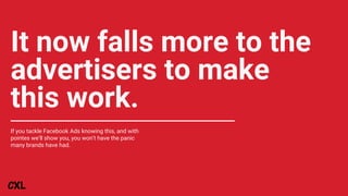 It now falls more to the
advertisers to make
this work.
If you tackle Facebook Ads knowing this, and with
pointes we’ll show you, you won’t have the panic
many brands have had.
 