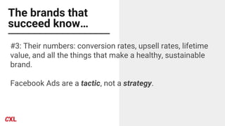 The brands that
succeed know…
#3: Their numbers: conversion rates, upsell rates, lifetime
value, and all the things that make a healthy, sustainable
brand.
Facebook Ads are a tactic, not a strategy.
 