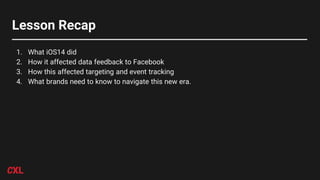 Lesson Recap
1. What iOS14 did
2. How it affected data feedback to Facebook
3. How this affected targeting and event tracking
4. What brands need to know to navigate this new era.
 