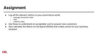 Assignment
● Log all the relevant metrics in your ecommerce world.
○ Average conversion rates
○ AOV
○ Lifetime value
● Use these to understand an acceptable cost to acquire new customers.
● Also calculate the Return on Ad Spend (ROAS) that makes sense for your business
situation.
 