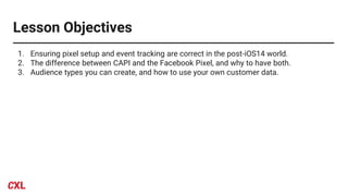 Lesson Objectives
1. Ensuring pixel setup and event tracking are correct in the post-iOS14 world.
2. The difference between CAPI and the Facebook Pixel, and why to have both.
3. Audience types you can create, and how to use your own customer data.
 