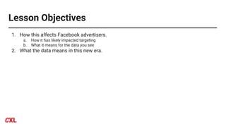 Lesson Objectives
1. How this affects Facebook advertisers.
a. How it has likely impacted targeting
b. What it means for the data you see
2. What the data means in this new era.
 
