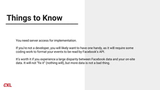Things to Know
You need server access for implementation.
If you’re not a developer, you will likely want to have one handy, as it will require some
coding work to format your events to be read by Facebook’s API.
It’s worth it if you experience a large disparity between Facebook data and your on-site
data. It will not “fix it” (nothing will), but more data is not a bad thing.
 