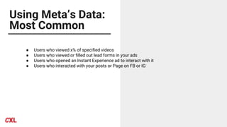 Using Meta’s Data:
Most Common
● Users who viewed x% of specified videos
● Users who viewed or filled out lead forms in your ads
● Users who opened an Instant Experience ad to interact with it
● Users who interacted with your posts or Page on FB or IG
 