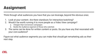 Assignment
Think through what audiences you have that you can leverage, beyond the obvious ones:
1. Look at your content. Are there standouts for interaction/watching?
2. Would it be worth running it to more people as a Video View campaign?
a. Cheaper than Conversion campaigns
b. Builds the Audience segment of those who watched.
3. The same can be done for written content or posts. Do you have any that resonated with
your core audience?
Figure out what audience segments you can make that should get remarketing ads as their
next step.
 