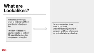 What are
Lookalikes?
Indicate audience you
want to find more of from
your Custom Audience
list.
This can be based on
your own data, or on their
FB-based behaviors, like
our previous examples.
Facebook matches those
users to FB users,
understands their patterns of
behavior, and finds other users
not on the list who are like that.
 