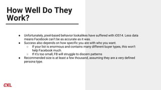 How Well Do They
Work?
● Unfortunately, pixel-based behavior lookalikes have suffered with iOS14. Less data
means Facebook can’t be as accurate as it was.
● Success also depends on how specific you are with who you want.
○ If your list is enormous and contains many different buyer types, this won’t
help Facebook much.
○ If it’s too small, FB will struggle to discern patterns
● Recommended size is at least a few thousand, assuming they are a very defined
persona type.
 