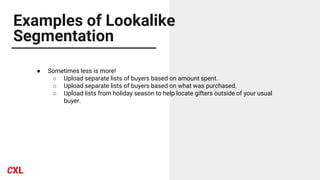 Examples of Lookalike
Segmentation
● Sometimes less is more!
○ Upload separate lists of buyers based on amount spent.
○ Upload separate lists of buyers based on what was purchased.
○ Upload lists from holiday season to help locate gifters outside of your usual
buyer.
 