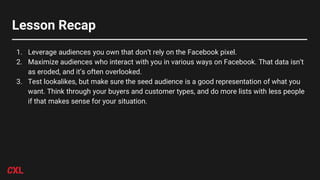 Lesson Recap
1. Leverage audiences you own that don’t rely on the Facebook pixel.
2. Maximize audiences who interact with you in various ways on Facebook. That data isn’t
as eroded, and it’s often overlooked.
3. Test lookalikes, but make sure the seed audience is a good representation of what you
want. Think through your buyers and customer types, and do more lists with less people
if that makes sense for your situation.
 