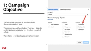 1: Campaign
Objective
In most cases, ecommerce campaigns use
Conversions as their goal.
This doesn’t always have to be a Purchase - it can be
anything you set up as your key Events in your pixel
set up.
We will also cover Catalog sales in a later lesson.
 