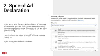 2: Special Ad
Declaration
If you are in what Facebook classifies as a “sensitive
subject area,” you will have gone through an identity
verification process, which allows you to run this type
of messaging.
Here is where you would check off which group you
belong to.
If you don’t, you can leave this blank.
 