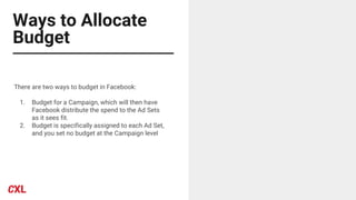 Ways to Allocate
Budget
There are two ways to budget in Facebook:
1. Budget for a Campaign, which will then have
Facebook distribute the spend to the Ad Sets
as it sees fit.
2. Budget is specifically assigned to each Ad Set,
and you set no budget at the Campaign level
 