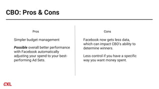 CBO: Pros & Cons
Simpler budget management
Possible overall better performance
with Facebook automatically
adjusting your spend to your best-
performing Ad Sets.
Facebook now gets less data,
which can impact CBO’s ability to
determine winners.
Less control if you have a specific
way you want money spent.
Pros Cons
 