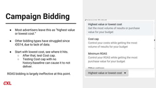 Campaign Bidding
● Most advertisers leave this as “highest value
or lowest cost.”
● Other bidding types have struggled since
iOS14, due to lack of data.
● Start with lowest cost, see where it hits.
○ After that, test Cost cap.
○ Testing Cost cap with no
history/baseline can cause it to not
deliver.
ROAS bidding is largely ineffective at this point.
 