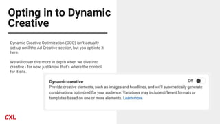 Opting in to Dynamic
Creative
Dynamic Creative Optimization (DCO) isn’t actually
set up until the Ad Creative section, but you opt into it
here.
We will cover this more in depth when we dive into
creative - for now, just know that’s where the control
for it sits.
 