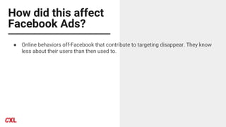 How did this affect
Facebook Ads?
● Online behaviors off-Facebook that contribute to targeting disappear. They know
less about their users than then used to.
 