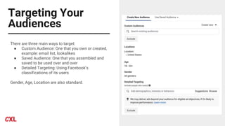 Targeting Your
Audiences
There are three main ways to target:
● Custom Audience: One that you own or created,
example: email list, lookalikes
● Saved Audience: One that you assembled and
saved to be used over and over
● Detailed Targeting: Using Facebook’s
classifications of its users
Gender, Age, Location are also standard.
 