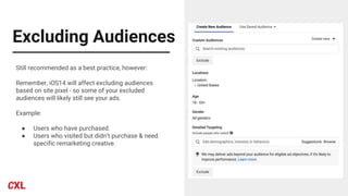 Excluding Audiences
Still recommended as a best practice, however:
Remember, iOS14 will affect excluding audiences
based on site pixel - so some of your excluded
audiences will likely still see your ads.
Example:
● Users who have purchased.
● Users who visited but didn’t purchase & need
specific remarketing creative.
 