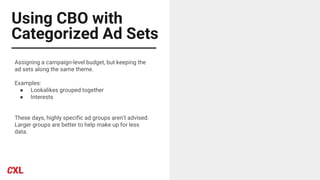Using CBO with
Categorized Ad Sets
Assigning a campaign-level budget, but keeping the
ad sets along the same theme.
Examples:
● Lookalikes grouped together
● Interests
These days, highly specific ad groups aren’t advised.
Larger groups are better to help make up for less
data.
 