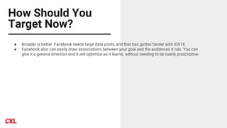 How Should You
Target Now?
● Broader is better. Facebook needs large data pools, and that has gotten harder with iOS14.
● Facebook also can easily draw associations between your goal and the audiences it has. You can
give it a general direction and it will optimize as it learns, without needing to be overly prescriptive.
 