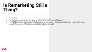 Is Remarketing Still a
Thing?
● Yes and no.
● Yes, set up retargeting, but be ready for it to not do what you might expect.
● Test NOT excluding these audiences from your larger groups - this can actually make your results better
overall. (Remember, FB needs more data per ad set, not less.)
 