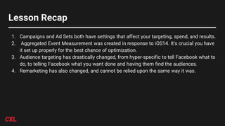 Lesson Recap
1. Campaigns and Ad Sets both have settings that affect your targeting, spend, and results.
2. Aggregated Event Measurement was created in response to iOS14. It’s crucial you have
it set up properly for the best chance of optimization.
3. Audience targeting has drastically changed, from hyper-specific to tell Facebook what to
do, to telling Facebook what you want done and having them find the audiences.
4. Remarketing has also changed, and cannot be relied upon the same way it was.
 