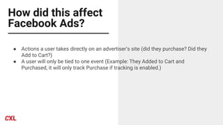 How did this affect
Facebook Ads?
● Actions a user takes directly on an advertiser’s site (did they purchase? Did they
Add to Cart?)
● A user will only be tied to one event (Example: They Added to Cart and
Purchased, it will only track Purchase if tracking is enabled.)
 