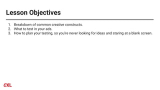 Lesson Objectives
1. Breakdown of common creative constructs.
2. What to test in your ads.
3. How to plan your testing, so you’re never looking for ideas and staring at a blank screen.
 