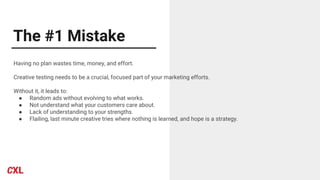 The #1 Mistake
Having no plan wastes time, money, and effort.
Creative testing needs to be a crucial, focused part of your marketing efforts.
Without it, it leads to:
● Random ads without evolving to what works.
● Not understand what your customers care about.
● Lack of understanding to your strengths.
● Flailing, last minute creative tries where nothing is learned, and hope is a strategy.
 