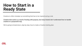 How to Start in a
Ready State
Creative is often mistaken as something that has to be inspired and go viral.
Creative that works is a result of testing with purpose, but many brands don’t understand how to handle
creative in a purposeful way.
We’re going to break down, step by step, how to make a Creative testing plan.
 
