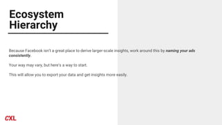 Ecosystem
Hierarchy
Because Facebook isn’t a great place to derive larger-scale insights, work around this by naming your ads
consistently.
Your way may vary, but here’s a way to start.
This will allow you to export your data and get insights more easily.
 