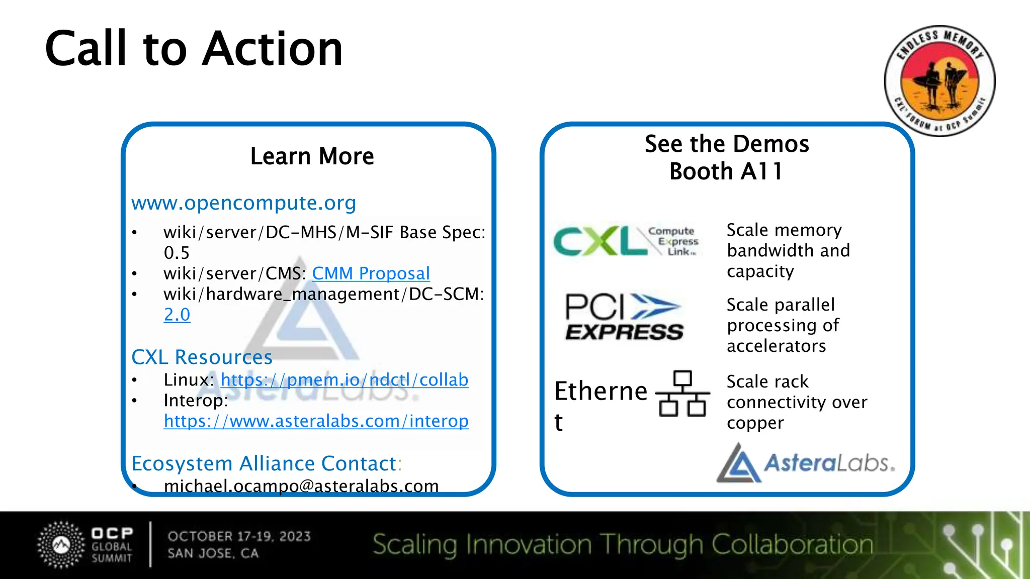 Call to Action
Visit Check out how we
smashed through Memory
[OCP Map and where we
are]
Learn More
www.opencompute.org
• wiki/server/DC-MHS/M-SIF Base Spec:
0.5
• wiki/server/CMS: CMM Proposal
• wiki/hardware_management/DC-SCM:
2.0
CXL Resources
• Linux: https://pmem.io/ndctl/collab
• Interop:
https://www.asteralabs.com/interop
Ecosystem Alliance Contact:
• michael.ocampo@asteralabs.com
See the Demos
Booth A11
Etherne
t
Scale memory
bandwidth and
capacity
Scale parallel
processing of
accelerators
Scale rack
connectivity over
copper
 