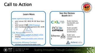 Call to Action
Visit Check out how we
smashed through Memory
[OCP Map and where we
are]
Learn More
www.opencompute.org
• wiki/server/DC-MHS/M-SIF Base Spec:
0.5
• wiki/server/CMS: CMM Proposal
• wiki/hardware_management/DC-SCM:
2.0
CXL Resources
• Linux: https://pmem.io/ndctl/collab
• Interop:
https://www.asteralabs.com/interop
Ecosystem Alliance Contact:
• michael.ocampo@asteralabs.com
See the Demos
Booth A11
Etherne
t
Scale memory
bandwidth and
capacity
Scale parallel
processing of
accelerators
Scale rack
connectivity over
copper
 