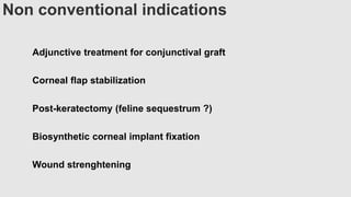 Non conventional indications
Adjunctive treatment for conjunctival graft
Corneal flap stabilization
Post-keratectomy (feline sequestrum ?)
Biosynthetic corneal implant fixation
Wound strenghtening
 