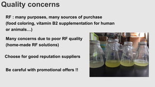 Quality concerns
RF : many purposes, many sources of purchase
(food coloring, vitamin B2 supplementation for human
or animals…)
Many concerns due to poor RF quality
(home-made RF solutions)
Choose for good reputation suppliers
Be careful with promotional offers !!
 